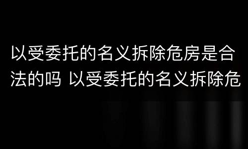 以受委托的名义拆除危房是合法的吗 以受委托的名义拆除危房是合法的吗为什么