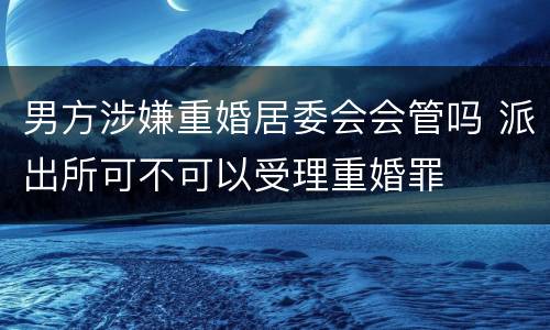 男方涉嫌重婚居委会会管吗 派出所可不可以受理重婚罪