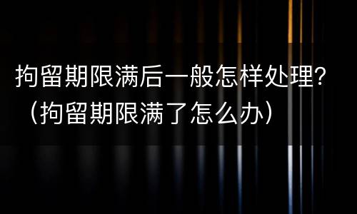 拘留期限满后一般怎样处理？（拘留期限满了怎么办）