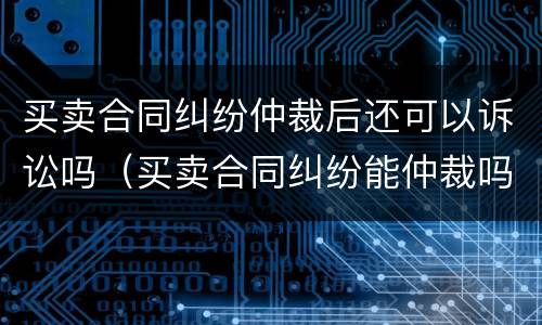买卖合同纠纷仲裁后还可以诉讼吗（买卖合同纠纷能仲裁吗）