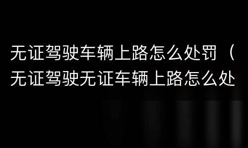 无证驾驶车辆上路怎么处罚（无证驾驶无证车辆上路怎么处罚）