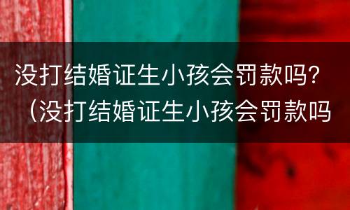 没打结婚证生小孩会罚款吗？（没打结婚证生小孩会罚款吗知乎）