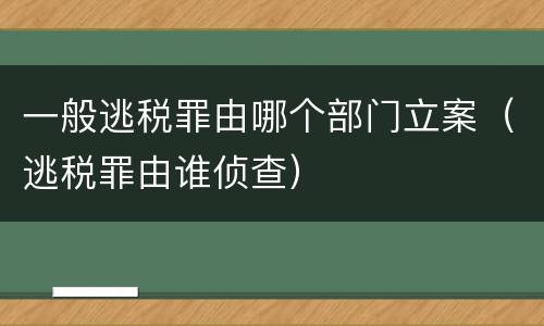 一般逃税罪由哪个部门立案（逃税罪由谁侦查）