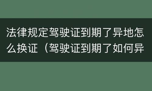 法律规定驾驶证到期了异地怎么换证（驾驶证到期了如何异地换证）