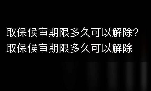 取保候审期限多久可以解除? 取保候审期限多久可以解除