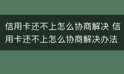 信用卡还不上怎么协商解决 信用卡还不上怎么协商解决办法