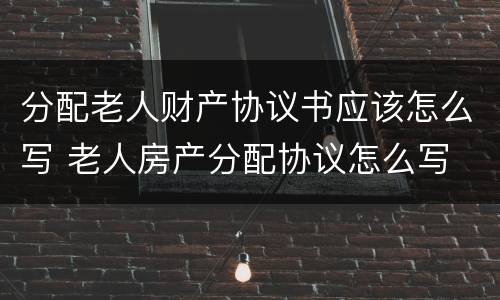 分配老人财产协议书应该怎么写 老人房产分配协议怎么写