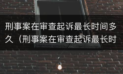 刑事案在审查起诉最长时间多久（刑事案在审查起诉最长时间多久出结果）