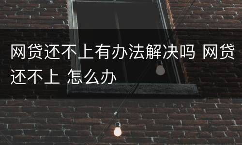 网贷还不上有办法解决吗 网贷还不上 怎么办