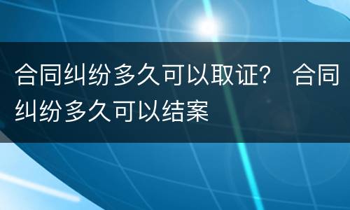 合同纠纷多久可以取证？ 合同纠纷多久可以结案