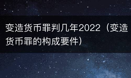 变造货币罪判几年2022（变造货币罪的构成要件）