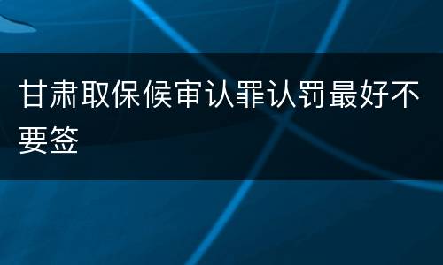 甘肃取保候审认罪认罚最好不要签
