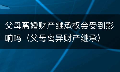 父母离婚财产继承权会受到影响吗（父母离异财产继承）