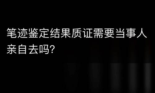 笔迹鉴定结果质证需要当事人亲自去吗？