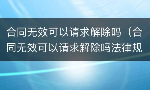 合同无效可以请求解除吗（合同无效可以请求解除吗法律规定）