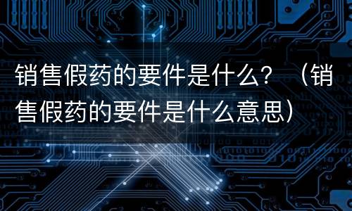 销售假药的要件是什么？（销售假药的要件是什么意思）