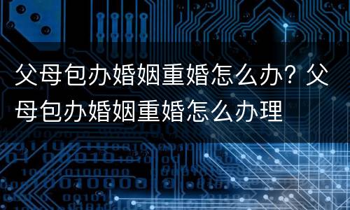父母包办婚姻重婚怎么办? 父母包办婚姻重婚怎么办理