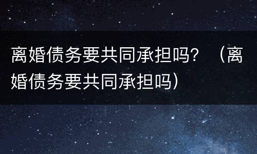 离婚债务要共同承担吗？（离婚债务要共同承担吗）
