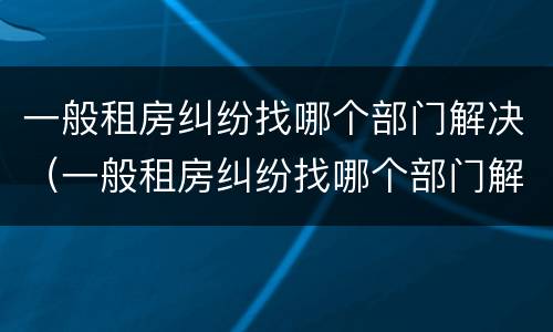一般租房纠纷找哪个部门解决（一般租房纠纷找哪个部门解决好）