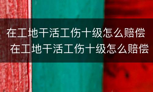 在工地干活工伤十级怎么赔偿 在工地干活工伤十级怎么赔偿的