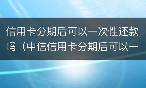 信用卡分期后可以一次性还款吗（中信信用卡分期后可以一次性还款吗）