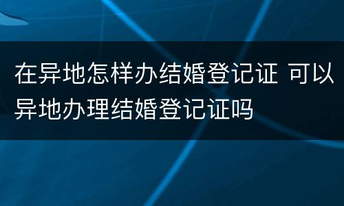 在异地怎样办结婚登记证 可以异地办理结婚登记证吗