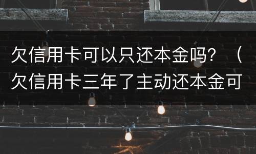 欠信用卡可以只还本金吗？（欠信用卡三年了主动还本金可以吗?）