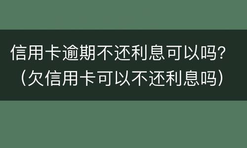信用卡逾期不还利息可以吗？（欠信用卡可以不还利息吗）