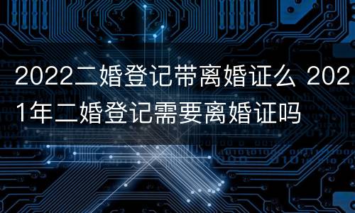 2022二婚登记带离婚证么 2021年二婚登记需要离婚证吗