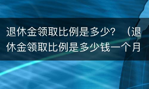 退休金领取比例是多少？（退休金领取比例是多少钱一个月）
