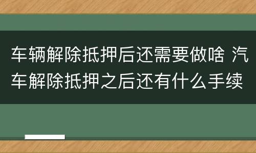 车辆解除抵押后还需要做啥 汽车解除抵押之后还有什么手续