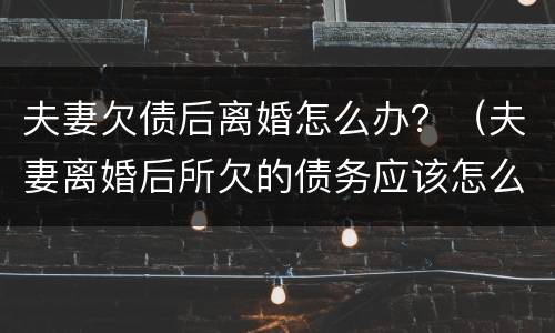 夫妻欠债后离婚怎么办？（夫妻离婚后所欠的债务应该怎么还）