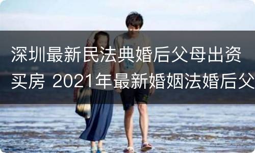 深圳最新民法典婚后父母出资买房 2021年最新婚姻法婚后父母出资买房