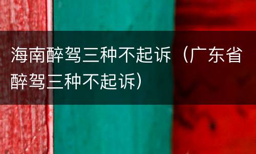 海南醉驾三种不起诉（广东省醉驾三种不起诉）