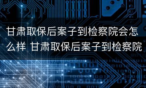 甘肃取保后案子到检察院会怎么样 甘肃取保后案子到检察院会怎么样呢