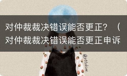 对仲裁裁决错误能否更正？（对仲裁裁决错误能否更正申诉）