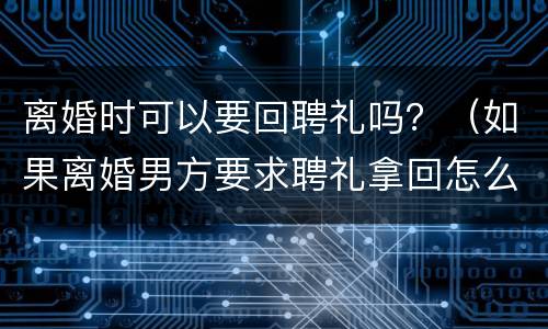 离婚时可以要回聘礼吗？（如果离婚男方要求聘礼拿回怎么处理?）