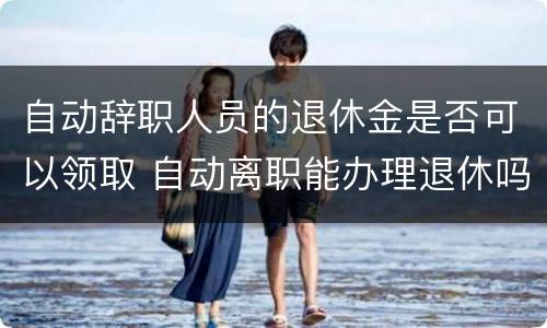 自动辞职人员的退休金是否可以领取 自动离职能办理退休吗