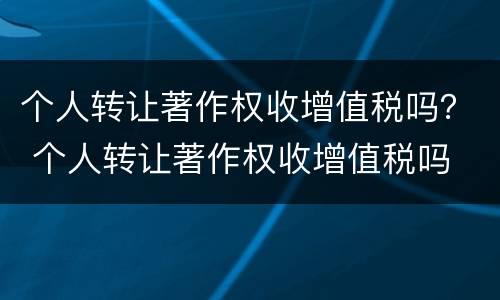个人转让著作权收增值税吗？ 个人转让著作权收增值税吗