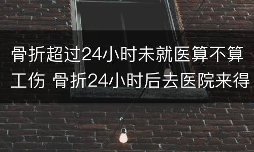 骨折超过24小时未就医算不算工伤 骨折24小时后去医院来得及吗