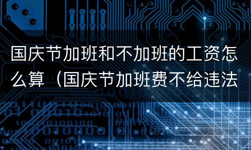 国庆节加班和不加班的工资怎么算（国庆节加班费不给违法吗）