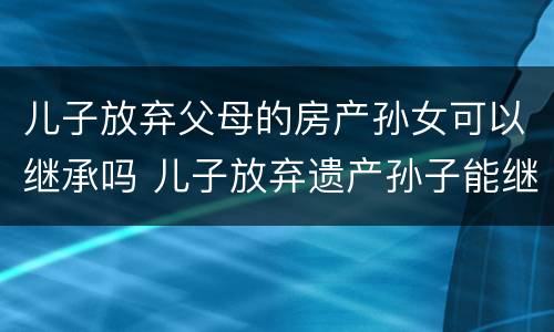 儿子放弃父母的房产孙女可以继承吗 儿子放弃遗产孙子能继承吗