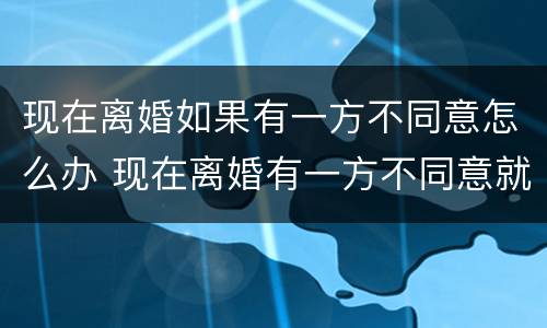 现在离婚如果有一方不同意怎么办 现在离婚有一方不同意就离不了吗?