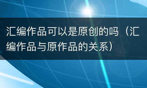 汇编作品可以是原创的吗（汇编作品与原作品的关系）