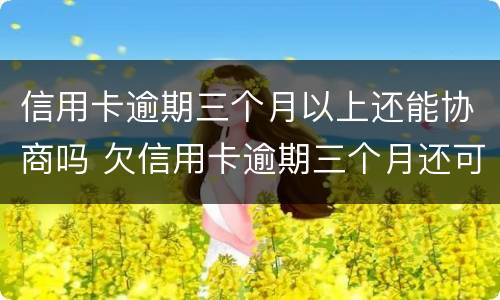 信用卡逾期三个月以上还能协商吗 欠信用卡逾期三个月还可以沟通嘛