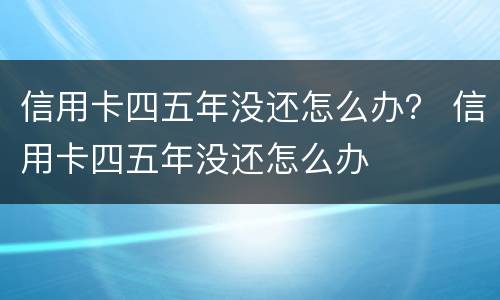 信用卡四五年没还怎么办？ 信用卡四五年没还怎么办