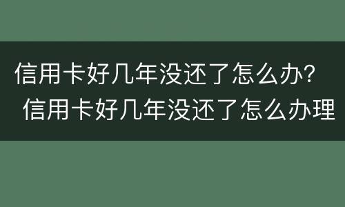 信用卡好几年没还了怎么办？ 信用卡好几年没还了怎么办理