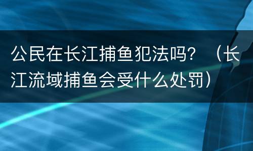 公民在长江捕鱼犯法吗？（长江流域捕鱼会受什么处罚）