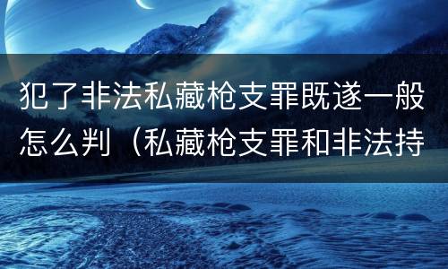 犯了非法私藏枪支罪既遂一般怎么判（私藏枪支罪和非法持有枪支罪）