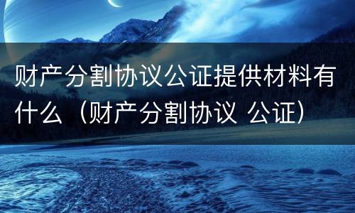 财产分割协议公证提供材料有什么（财产分割协议 公证）